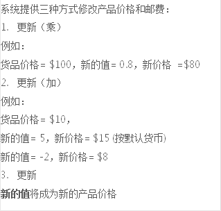 系統提供三種方式修改產品價格和郵費：
1.	更新（乘）
例如：
貨品價格= $100，新的值= 0.8，新價格 =$80 
2.	更新（加）
例如：
貨品價格= $10，
新的值= 5，新價格= $15 (按默認貨幣)
新的值= -2，新價格= $8
3.	更新
新的值將成為新的產品價格
