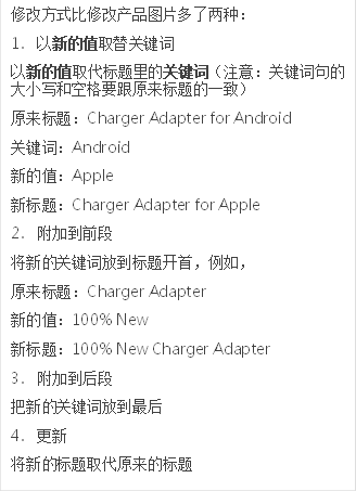 修改方式比修改产品图片多了两种：
                            1.	以新的值取替关键词
                            以新的值取代标题里的关键词（注意：关键词句的大小写和空格要跟原来标题的一致）
                            原来标题：Charger Adapter for Android
                            关键词：Android
                            新的值：Apple
                            新标题：Charger Adapter for Apple
                            2.	附加到前段
                            将新的关键词放到标题开首，例如，
                            原来标题：Charger Adapter
                            新的值：100% New
                            新标题：100% New Charger Adapter
                            3.	附加到后段
                            把新的关键词放到最后
                            4.	更新
                            将新的标题取代原来的标题
                            