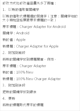 修改方式比修改产品图片多了两种：
                                            1.	以新的值取替关键词
                                            以新的值取代标题里的关键词（注意：关键词句的大小写和空格要跟原来标题的一致）
                                            原来标题：Charger Adapter for Android
                                            关键词：Android
                                            新的值：Apple
                                            新标题：Charger Adapter for Apple
                                            2.	附加到前段
                                            将新的关键词放到标题开首，例如，
                                            原来标题：Charger Adapter
                                            新的值：100% New
                                            新标题：100% New Charger Adapter
                                            3.	附加到后段
                                            把新的关键词放到最后
                                            4.	更新
                                            将新的标题取代原来的标题
                                            