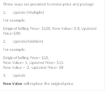 Three ways are provided to revise price and postage:
1.	Update (Multiple)
For example:
Original Selling Price= $100, New Value= 0.8, Updated Price=$80 
2.	Update(Addition)
For example:
Original Selling Price= $10,
New Value= 5, Updated Price= $15
New Value = -2, Updated Price= $8
3.	Update
New Value will replace the original price
