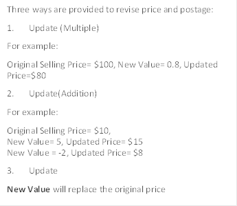 Three ways are provided to revise price and postage:
1. Update (Multiple)
For example:
Original Selling Price= $100, New Value= 0.8, Updated Price=$80
2. Update(Addition)
For example:
Original Selling Price= $10,
New Value= 5, Updated Price= $15
New Value = -2, Updated Price= $8
3. Update
New Value will replace the original price