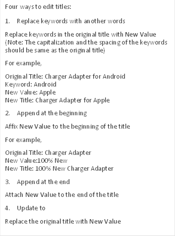 Four ways to edit titles: 
1.	Replace keywords with another words
Replace keywords in the original title with New Value (Note: The capitalization and the spacing of the keywords should be same as the original title) 
For example,
Original Title: Charger Adapter for Android
Keyword: Android
New Value: Apple
New Title: Charger Adapter for Apple
2.	Append at the beginning
Affix New Value to the beginning of the title
For example,
Original Title: Charger Adapter
New Value:100% New
New Title: 100% New Charger Adapter
3.	Append at the end
Attach New Value to the end of the title
4.	Update to
Replace the original title with New Value
