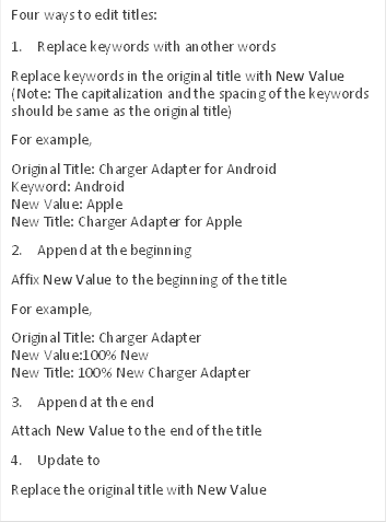 Four ways to edit titles:
1. Replace keywords with another words
Replace keywords in the original title with New Value (Note: The capitalization and the spacing of the keywords should be same as the original title)
For example,
Original Title: Charger Adapter for Android
Keyword: Android
New Value: Apple
New Title: Charger Adapter for Apple
2. Append at the beginning
Affix New Value to the beginning of the title
For example,
Original Title: Charger Adapter
New Value:100% New
New Title: 100% New Charger Adapter
3. Append at the end
Attach New Value to the end of the title
4. Update to
Replace the original title with New Value